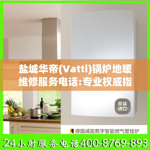 盐城华帝(Vatti)锅炉地暖维修服务电话:专业权威指南