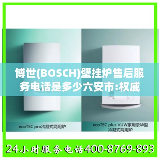 博世(BOSCH)壁挂炉售后服务电话是多少六安市:权威解读