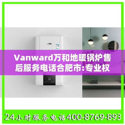 Vanward万和地暖锅炉售后服务电话合肥市:专业权威指南
