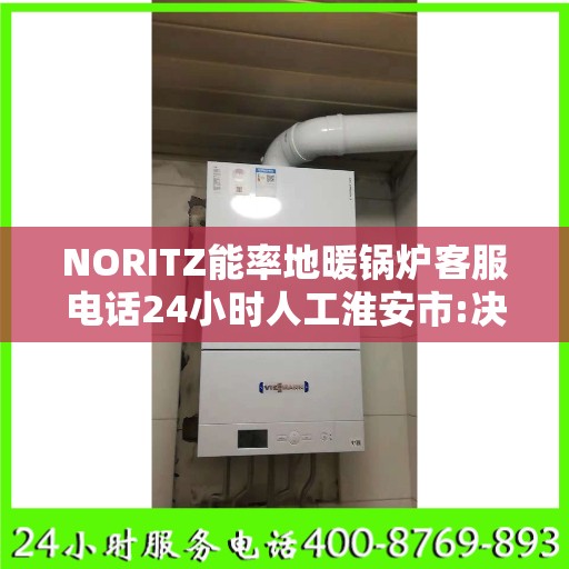 NORITZ能率地暖锅炉客服电话24小时人工淮安市:决策指南