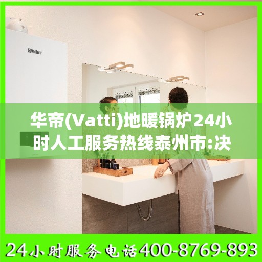 华帝(Vatti)地暖锅炉24小时人工服务热线泰州市:决策指南