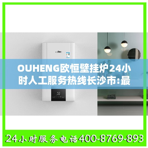 OUHENG欧恒壁挂炉24小时人工服务热线长沙市:最新权威推荐